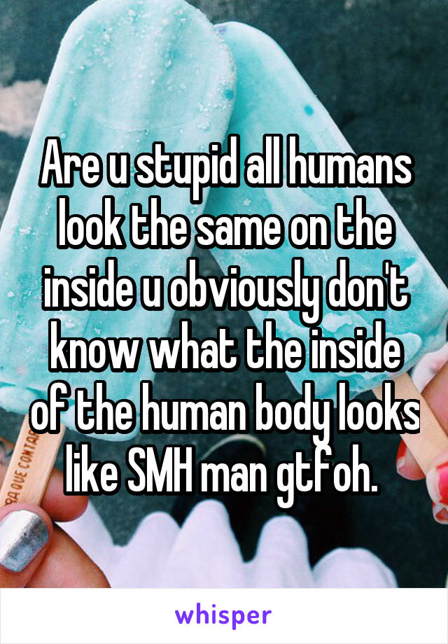 Are u stupid all humans look the same on the inside u obviously don't know what the inside of the human body looks like SMH man gtfoh. 