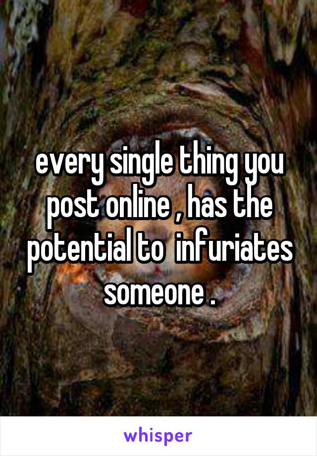 every single thing you post online , has the potential to  infuriates someone .