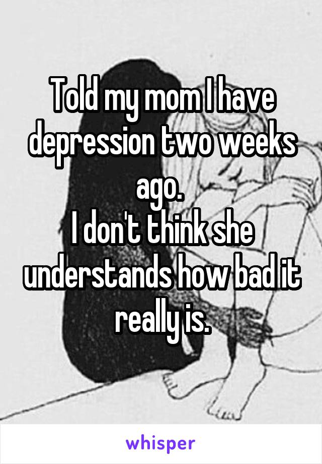 Told my mom I have depression two weeks ago. 
I don't think she understands how bad it really is.
