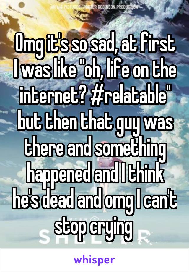 Omg it's so sad, at first I was like "oh, life on the internet? #relatable" but then that guy was there and something happened and I think he's dead and omg I can't stop crying 