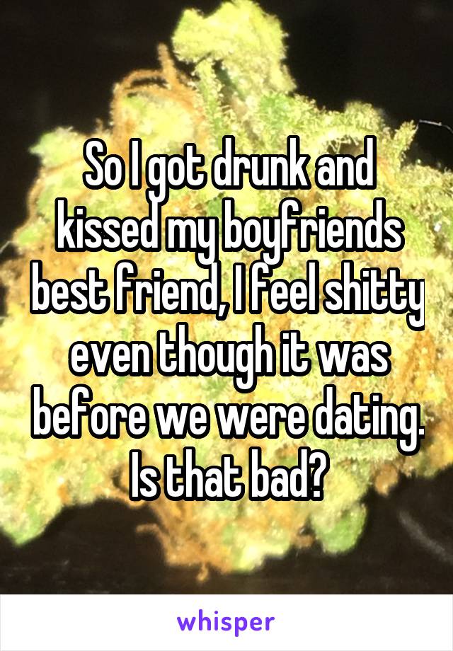 So I got drunk and kissed my boyfriends best friend, I feel shitty even though it was before we were dating. Is that bad?