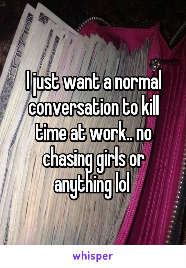 I just want a normal conversation to kill time at work.. no chasing girls or anything lol 