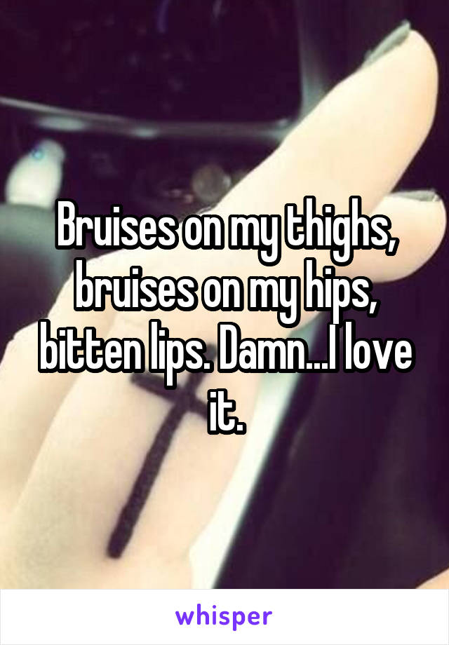 Bruises on my thighs, bruises on my hips, bitten lips. Damn...I love it.