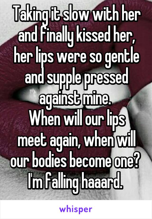 Taking it slow with her and finally kissed her, her lips were so gentle and supple pressed against mine. 
When will our lips meet again, when will our bodies become one? 
I'm falling haaard. 
