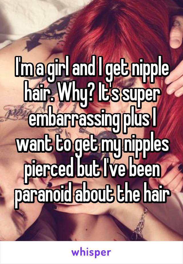 I'm a girl and I get nipple hair. Why? It's super embarrassing plus I want to get my nipples pierced but I've been paranoid about the hair