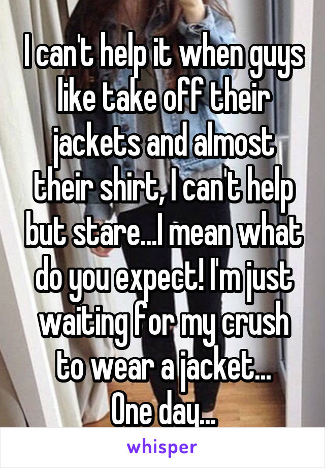 I can't help it when guys like take off their jackets and almost their shirt, I can't help but stare...I mean what do you expect! I'm just waiting for my crush to wear a jacket...
One day...