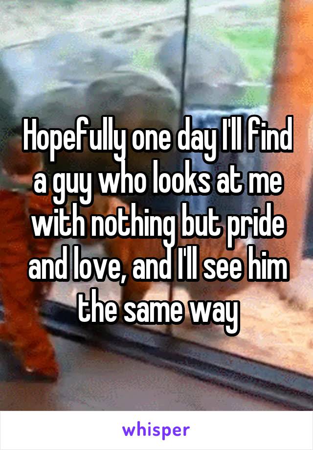 Hopefully one day I'll find a guy who looks at me with nothing but pride and love, and I'll see him the same way