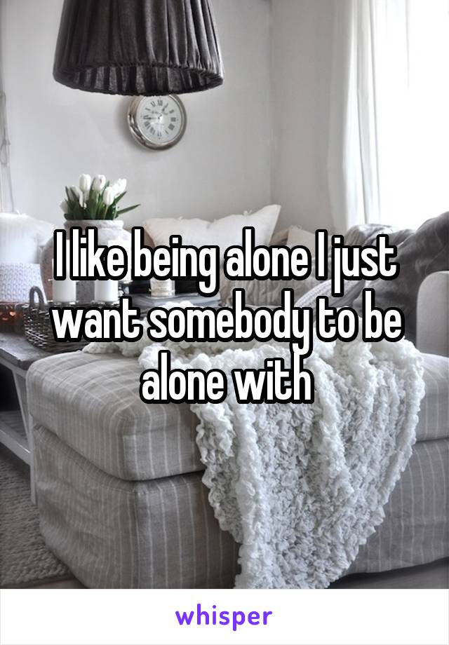 I like being alone I just want somebody to be alone with