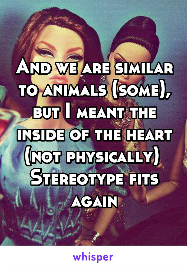 And we are similar to animals (some), but I meant the inside of the heart (not physically) 
Stereotype fits again