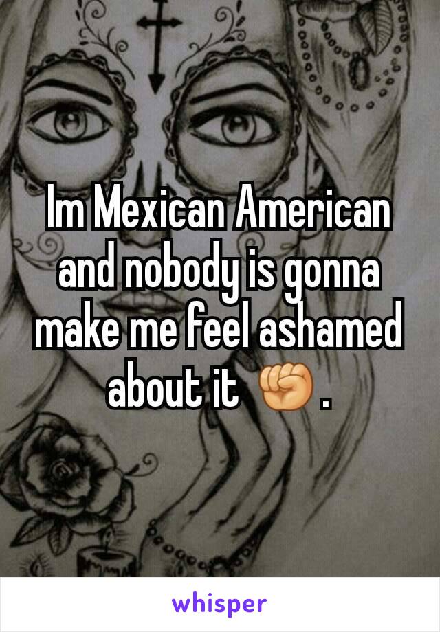 Im Mexican American and nobody is gonna make me feel ashamed about it ✊.