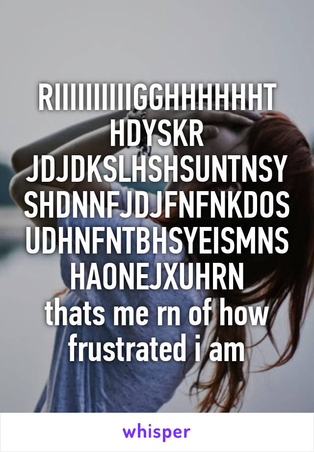 RIIIIIIIIIIGGHHHHHHT
HDYSKR JDJDKSLHSHSUNTNSYSHDNNFJDJFNFNKDOSUDHNFNTBHSYEISMNSHAONEJXUHRN
thats me rn of how frustrated i am