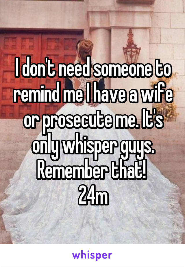 I don't need someone to remind me I have a wife or prosecute me. It's only whisper guys. Remember that! 
24m