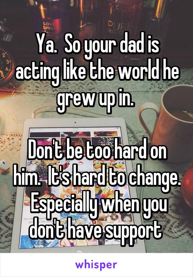 Ya.  So your dad is acting like the world he grew up in. 

Don't be too hard on him.  It's hard to change.  Especially when you don't have support 