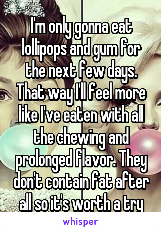 I'm only gonna eat lollipops and gum for the next few days. That way I'll feel more like I've eaten with all the chewing and prolonged flavor. They don't contain fat after all so it's worth a try