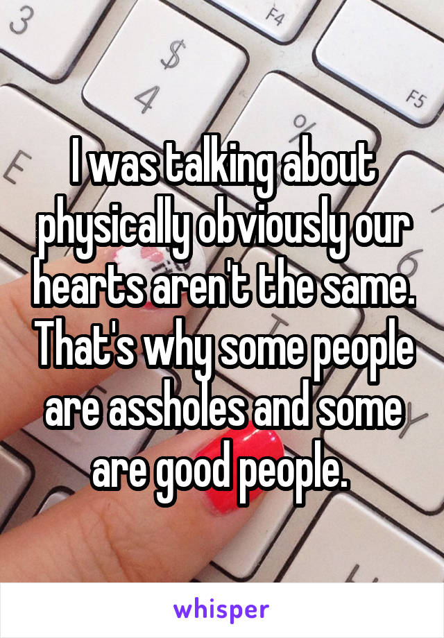 I was talking about physically obviously our hearts aren't the same. That's why some people are assholes and some are good people. 