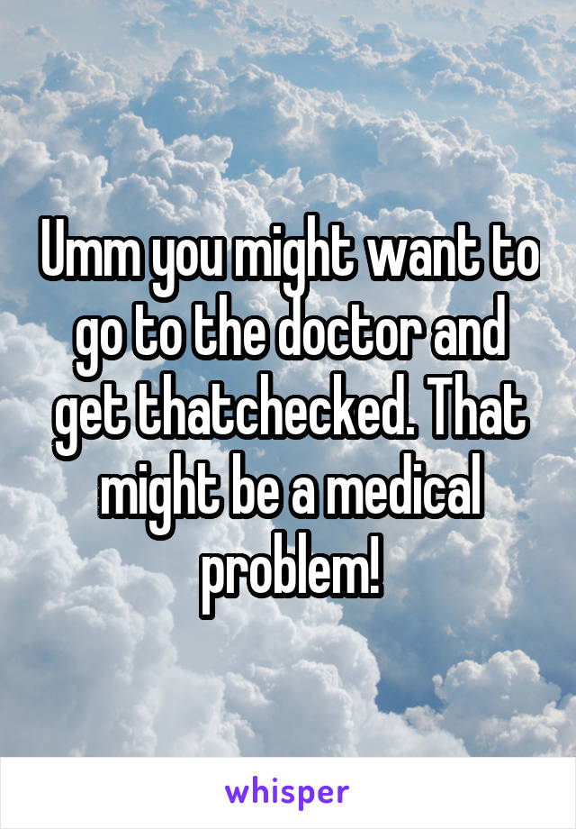 Umm you might want to go to the doctor and get thatchecked. That might be a medical problem!