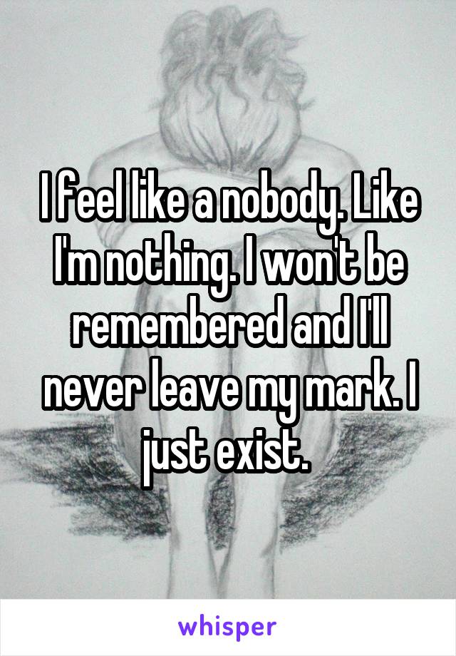 I feel like a nobody. Like I'm nothing. I won't be remembered and I'll never leave my mark. I just exist. 