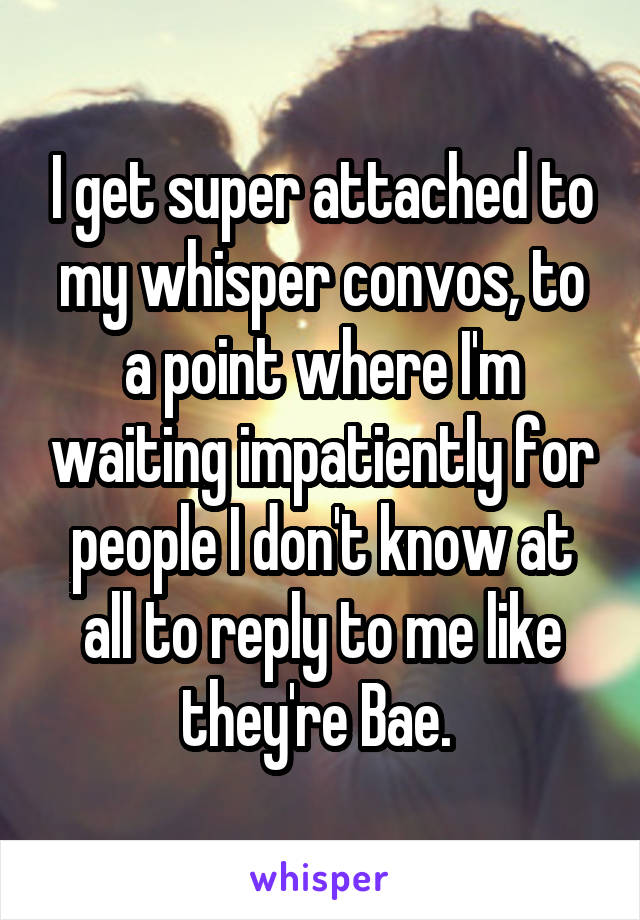 I get super attached to my whisper convos, to a point where I'm waiting impatiently for people I don't know at all to reply to me like they're Bae. 