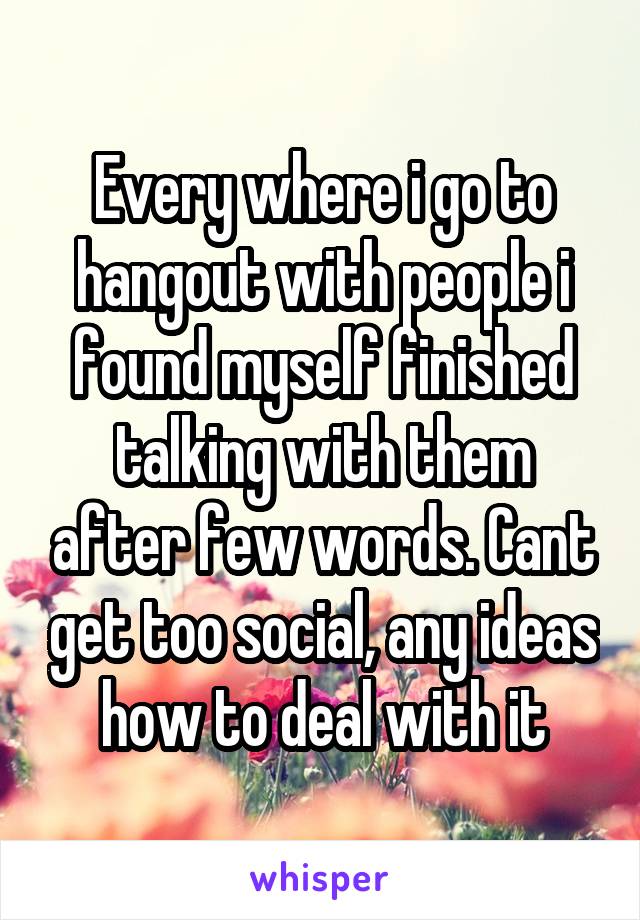 Every where i go to hangout with people i found myself finished talking with them after few words. Cant get too social, any ideas how to deal with it