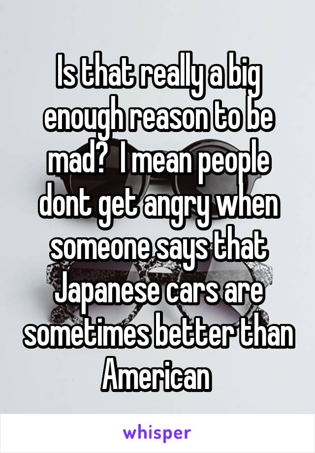 Is that really a big enough reason to be mad?  I mean people dont get angry when someone says that Japanese cars are sometimes better than American 