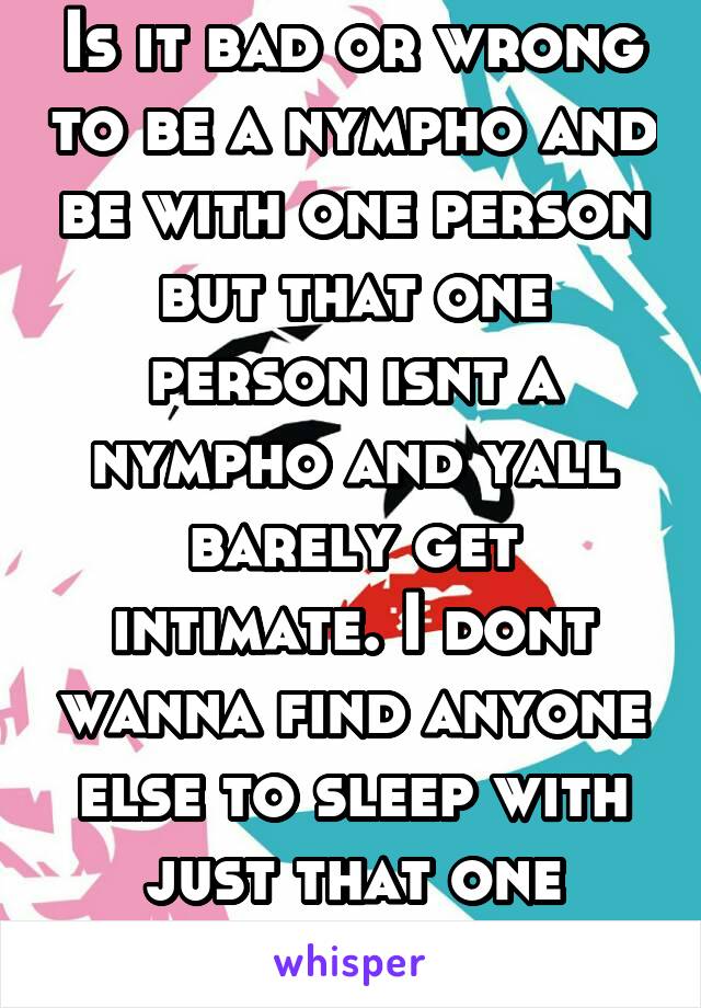 Is it bad or wrong to be a nympho and be with one person but that one person isnt a nympho and yall barely get intimate. I dont wanna find anyone else to sleep with just that one person.