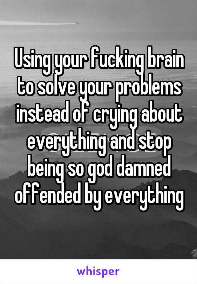 Using your fucking brain to solve your problems instead of crying about everything and stop being so god damned offended by everything 