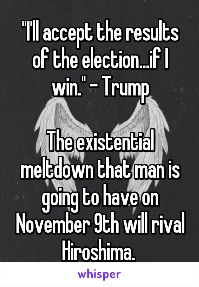 "I'll accept the results of the election...if I win." - Trump

The existential meltdown that man is going to have on November 9th will rival Hiroshima. 