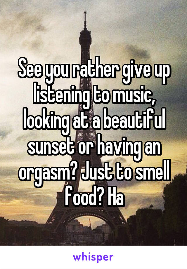 See you rather give up listening to music, looking at a beautiful sunset or having an orgasm? Just to smell food? Ha