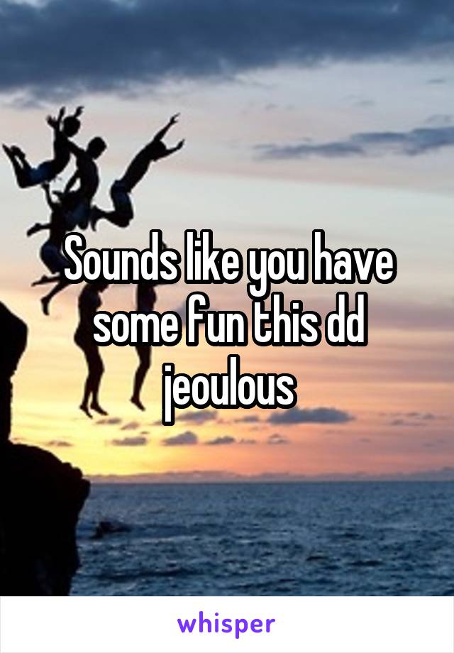 Sounds like you have some fun this dd jeoulous