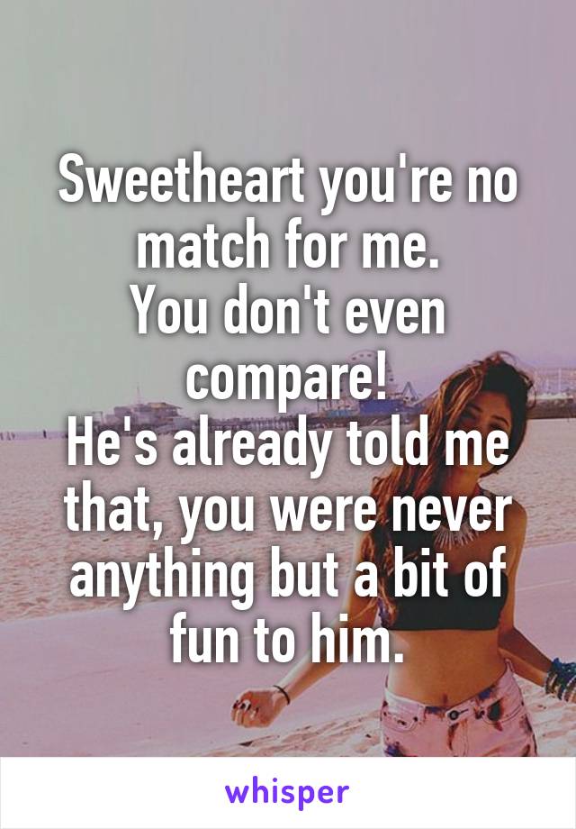 Sweetheart you're no match for me.
You don't even compare!
He's already told me that, you were never anything but a bit of fun to him.