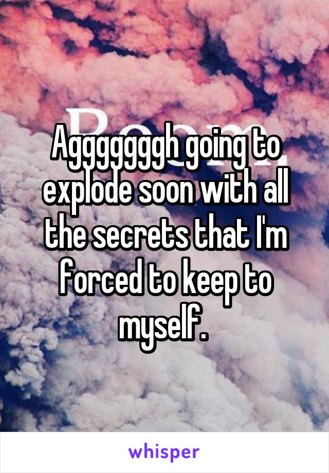 Agggggggh going to explode soon with all the secrets that I'm forced to keep to myself. 