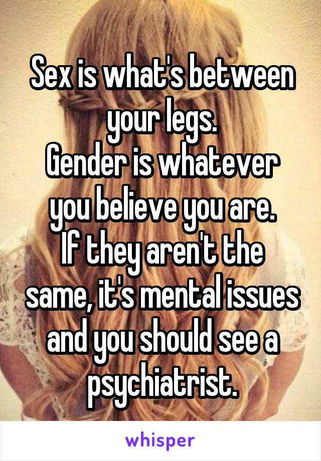 Sex is what's between your legs.
Gender is whatever you believe you are.
If they aren't the same, it's mental issues and you should see a psychiatrist.