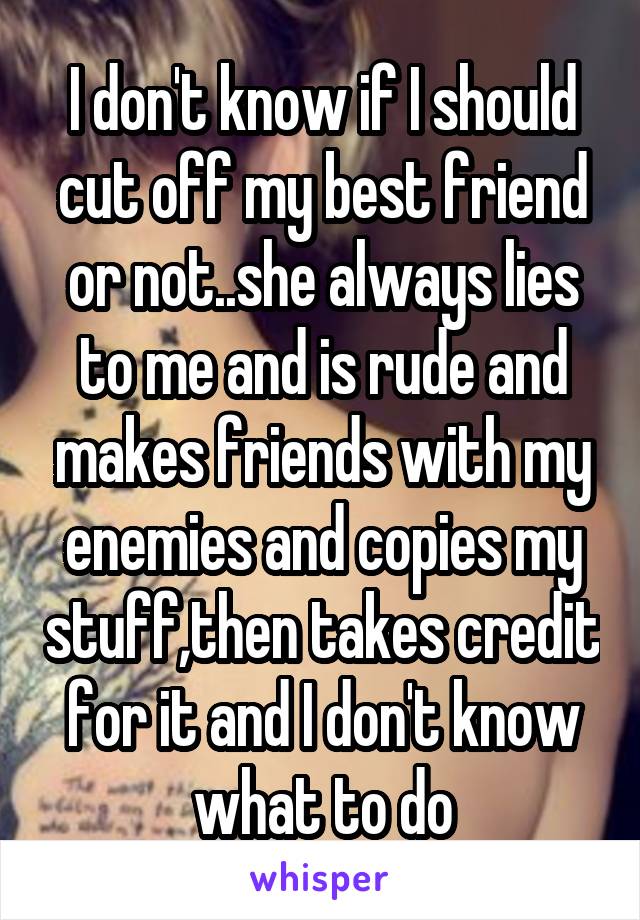 I don't know if I should cut off my best friend or not..she always lies to me and is rude and makes friends with my enemies and copies my stuff,then takes credit for it and I don't know what to do