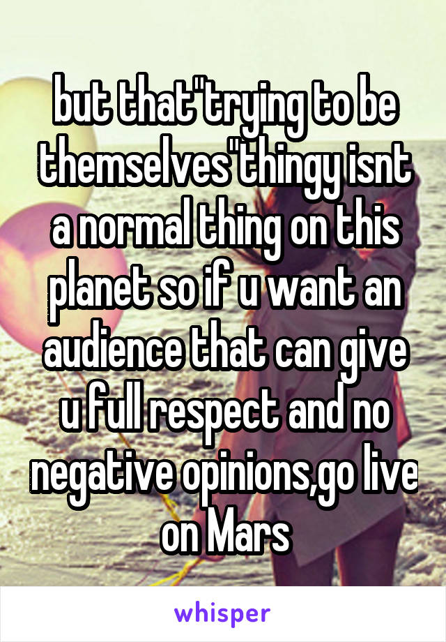 but that"trying to be themselves"thingy isnt a normal thing on this planet so if u want an audience that can give u full respect and no negative opinions,go live on Mars