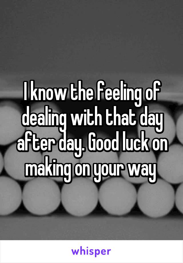 I know the feeling of dealing with that day after day. Good luck on making on your way 