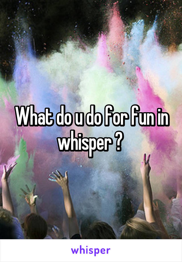 What do u do for fun in whisper ? 