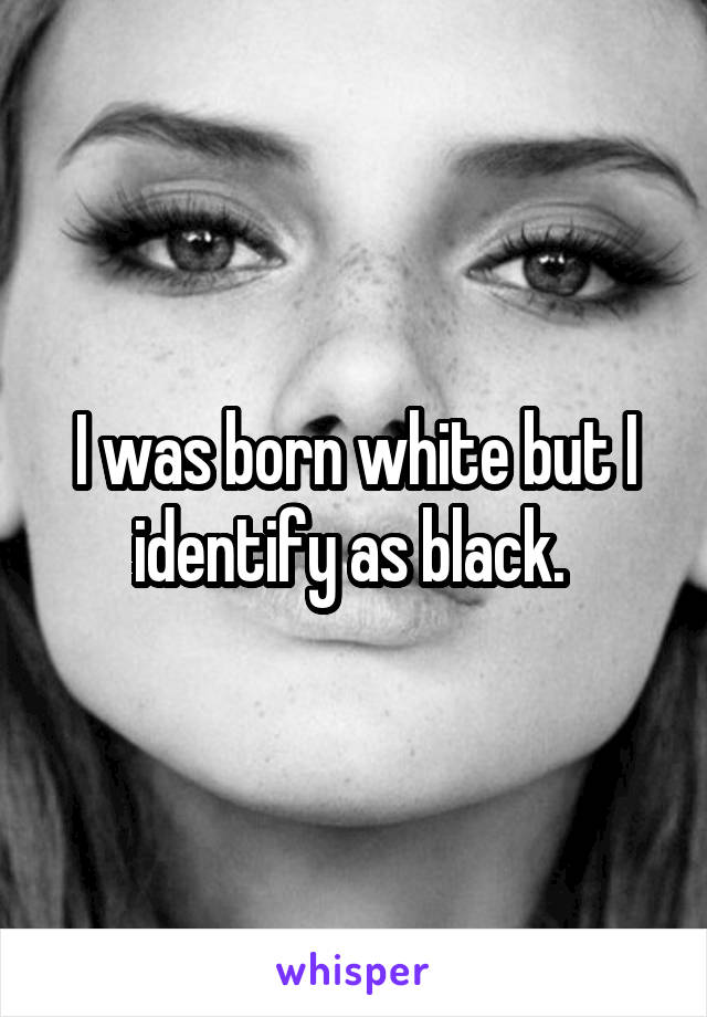 I was born white but I identify as black. 