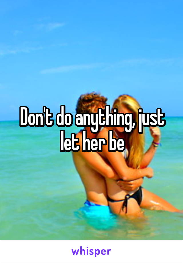 Don't do anything, just let her be