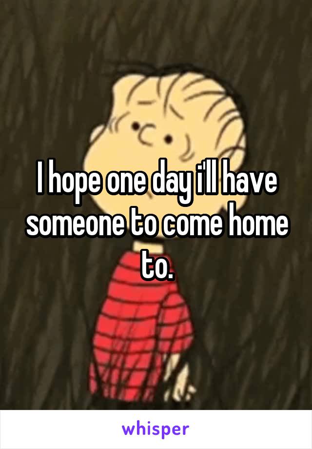 I hope one day i'll have someone to come home to.