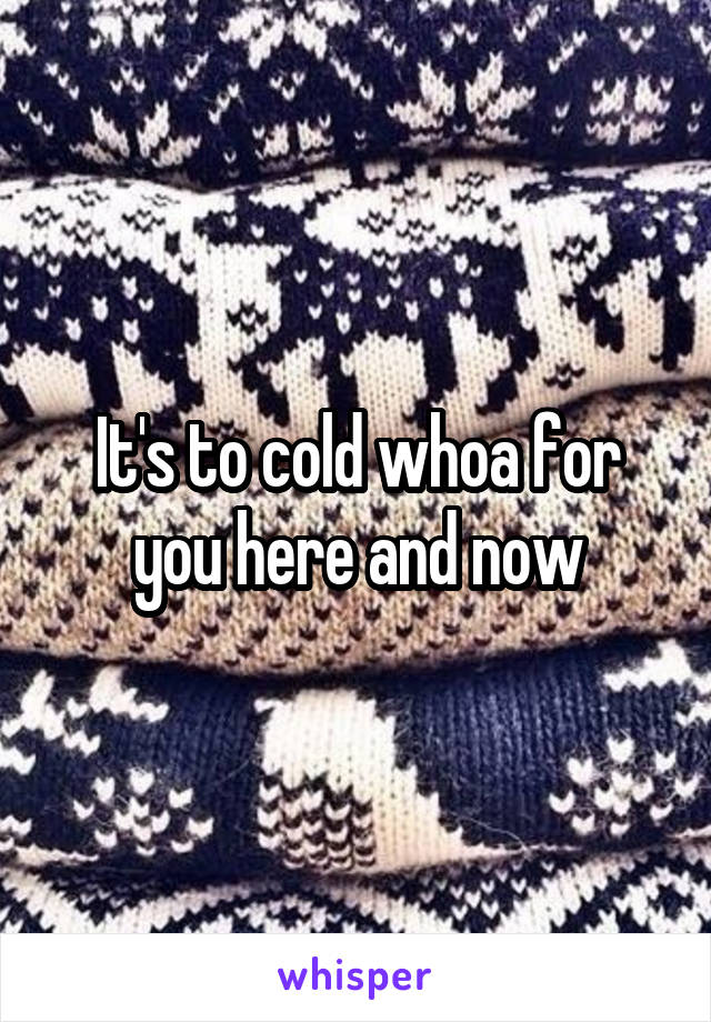 It's to cold whoa for you here and now