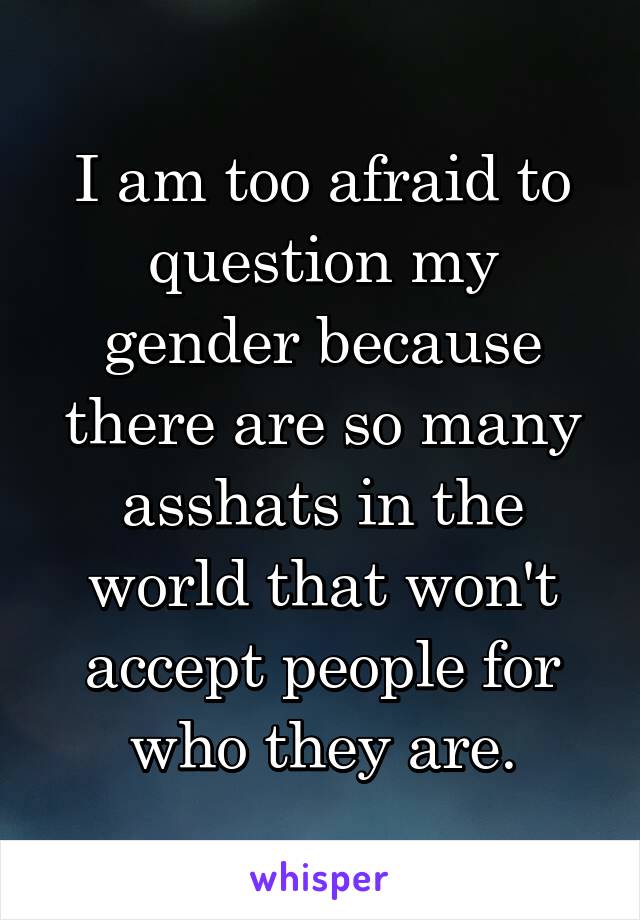 I am too afraid to question my gender because there are so many asshats in the world that won't accept people for who they are.