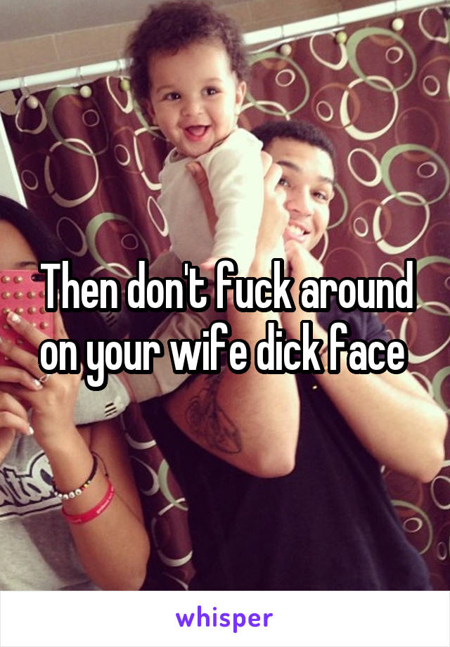 Then don't fuck around on your wife dick face 