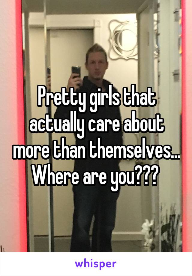 Pretty girls that actually care about more than themselves...  Where are you???  