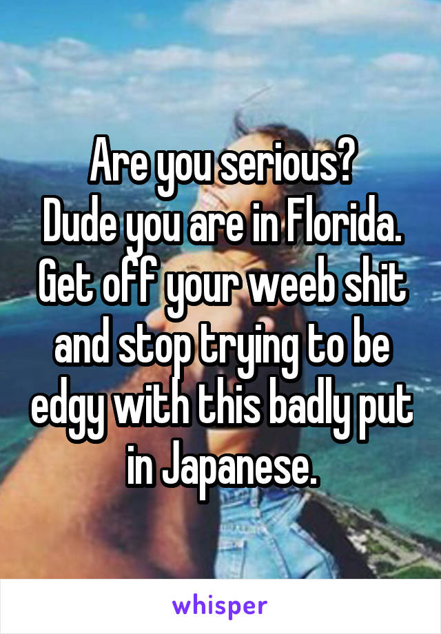 Are you serious?
Dude you are in Florida. Get off your weeb shit and stop trying to be edgy with this badly put in Japanese.