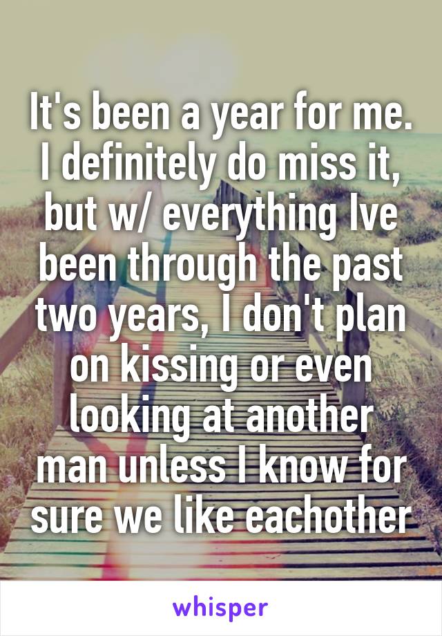 It's been a year for me. I definitely do miss it, but w/ everything Ive been through the past two years, I don't plan on kissing or even looking at another man unless I know for sure we like eachother