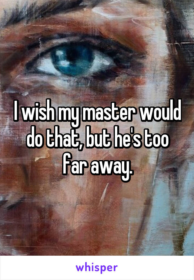 I wish my master would do that, but he's too far away.