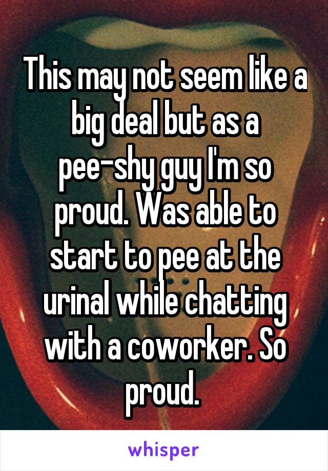 This may not seem like a big deal but as a pee-shy guy I'm so proud. Was able to start to pee at the urinal while chatting with a coworker. So proud. 