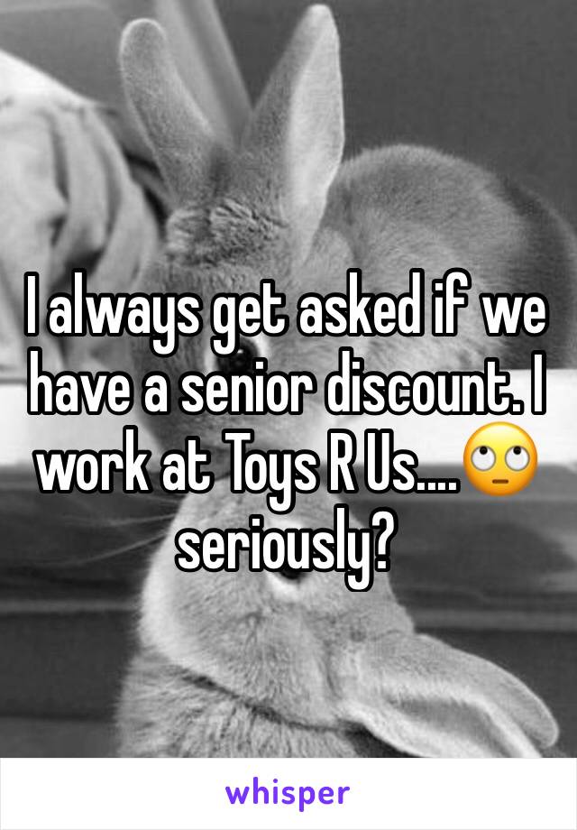 I always get asked if we have a senior discount. I work at Toys R Us....🙄 seriously? 