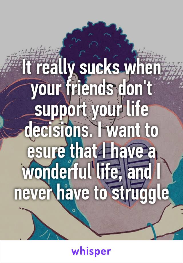 It really sucks when your friends don't support your life decisions. I want to esure that I have a wonderful life, and I never have to struggle