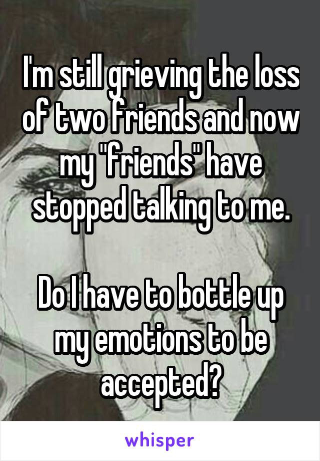 I'm still grieving the loss of two friends and now my "friends" have stopped talking to me.

Do I have to bottle up my emotions to be accepted?